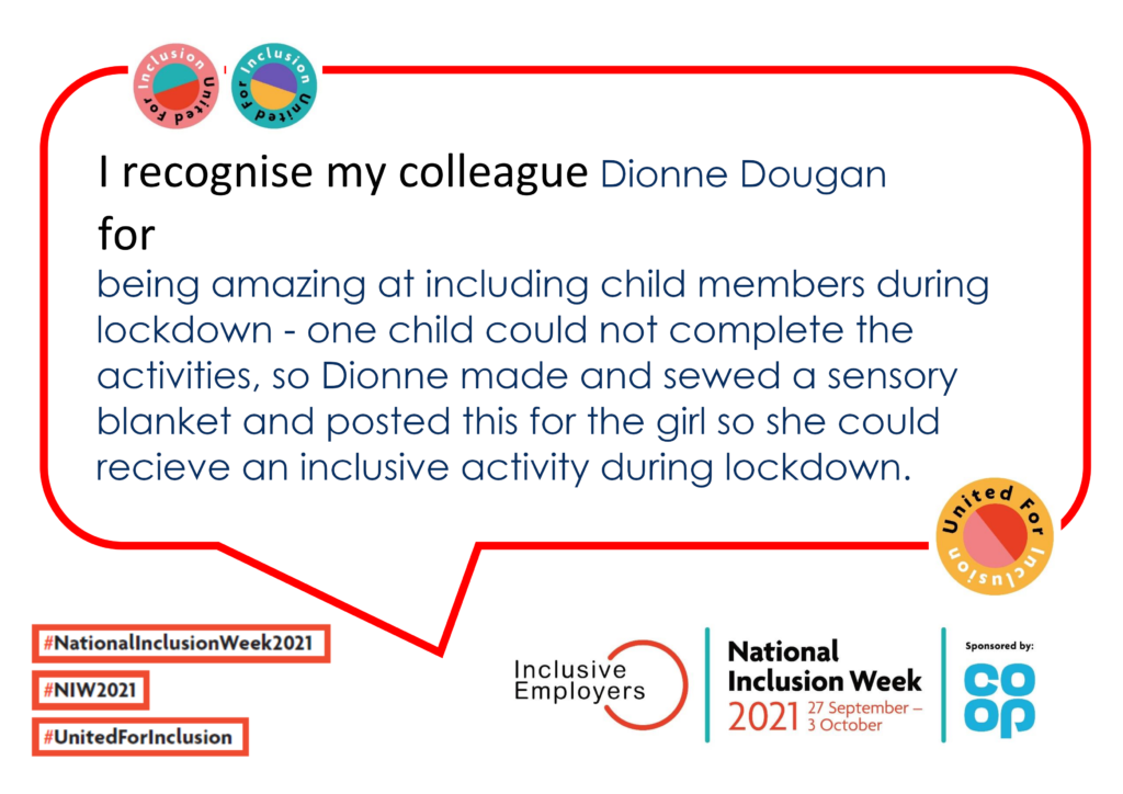 I recognise my colleague Dionne Dougan for being amazing at including child members during lockdown - one child could not complete the activities, so Dionne made and sewed a sensory blanket and posted this for the girl so she could recieve an inclusive activity during lockdown.