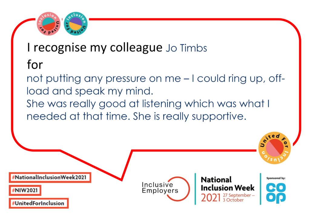 I recognise my colleague Jo Timbs for not putting any pressure on me – I could ring up, off-load and speak my mind. She was really good at listening which was what I needed at that time. She is really supportive.