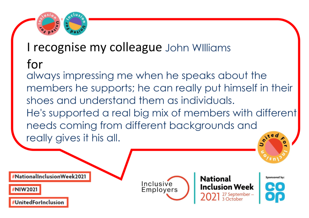 I recognise my colleague John Williams for always impressing me when he speaks about the members he supports; he can really put himself in their shoes and understand them as individuals. He's supported a real big mix of members with different needs coming from different backgrounds and really gives it his all.