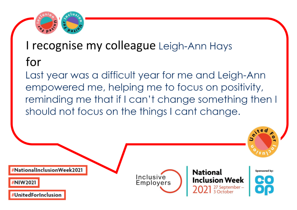 I recognise my colleague Leigh-Ann Hays. Last year was a difficult year for me and Leigh-Ann empowered me, helping me to focus on positivity, reminding me that if I can’t change something then I should not focus on the things I cant change.