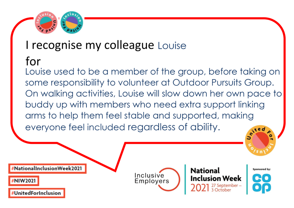 I want to recognise my colleague Louise. Louise used to be a member of the group, before taking on some responsibility to volunteer at Outdoor Pursuits Group. On walking activities, Louise will slow down her own pace to buddy up with members who need extra support linking arms to help them feel stable and supported, making everyone feel included regardless of ability.