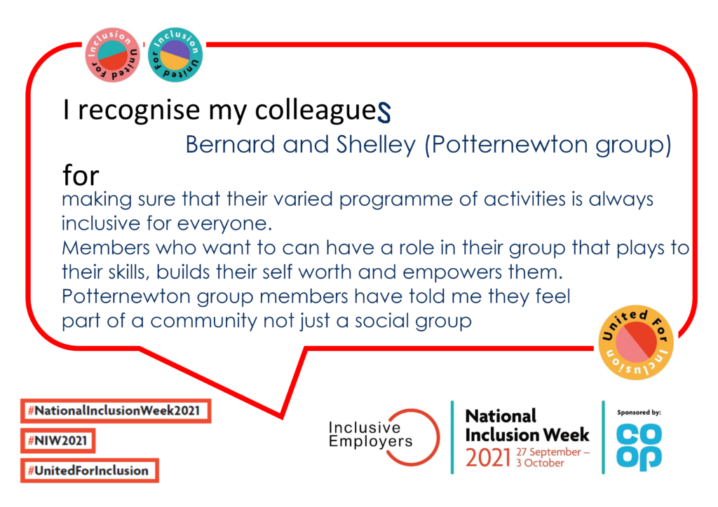 I recognise my colleagues Bernard and Shelley formaking sure that their varied programme of activities is always inclusive for everyone. Members who want to can have a role in their group that plays to their skills, builds their self worth and empowers them. Potternewton group members have told me they feel part of a community not just a social group