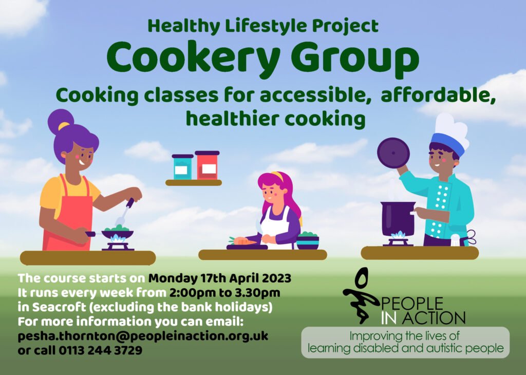 Healthy Lifestyle Project
Cookery Group
Cooking classes for accessible, affordable, healthier cooking
The course starts on Monday 17th April 2023
It runs every week from 2:00pm to 3.30pm 
in Seacroft (excluding the bank holidays)
For more information you can email: 
pesha.thornton@peopleinaction.org.uk 
or call 0113 244 3729
People in Action
Improving the Lives of Learning Disabled and Autistic People
