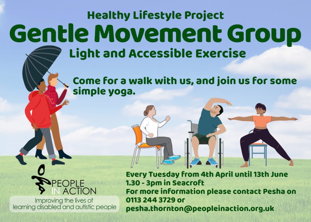 Healthy Lifestyle Project
Gentle Movement Group
Light and Accessible Exercise
Come for a walk with us, and join us for some simple yoga.
Every Tuesday from 4th April until 13th June
1.30 - 3pm in Seacroft
For more information please contact Pesha on 0113 244 3729 or pesha.thornton@peopleinaction.org.uk
People in Action
Improving the Lives of Learning Disabled and Autistic People