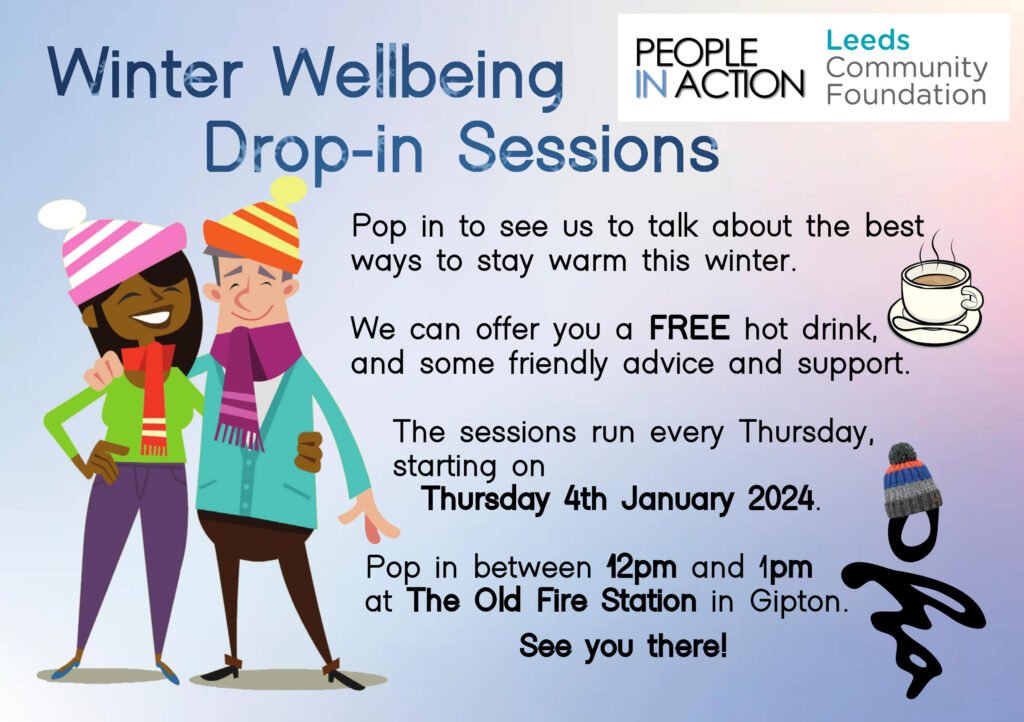 Winter Wellbeing Drop-In Sessions
Pop in to see us to talk about the best ways to stay warm this winter.
We can offer you a FREE hot drink, and some friendly advice and support. 
The sessions run every Thursday, starting on Thursday 4th January 2024.
Pop in between 12pm and 1pm at The Old Fire Station in Gipton.
People in Action & Leeds Community Foundation
