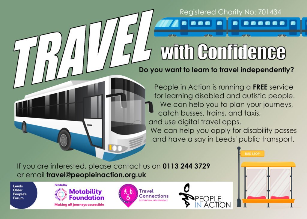 Do you want to learn to travel independently?

People in Action is running a FREE service for learning disabled and autistic people.

We can help you to plan your journeys, catch busses, trains, and taxis, and use digital travel apps.

We can help you apply for disability passes and have a say in Leeds' public transport.

If you are interested, please contact us on 0113 244 3729 or email travel@peopleinaction.org.uk.